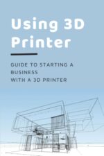 Using 3D Printer: Guide To Starting A Business With A 3D Printer: Make Money From 3D Printer