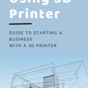 Using 3D Printer: Guide To Starting A Business With A 3D Printer: Make Money From 3D Printer