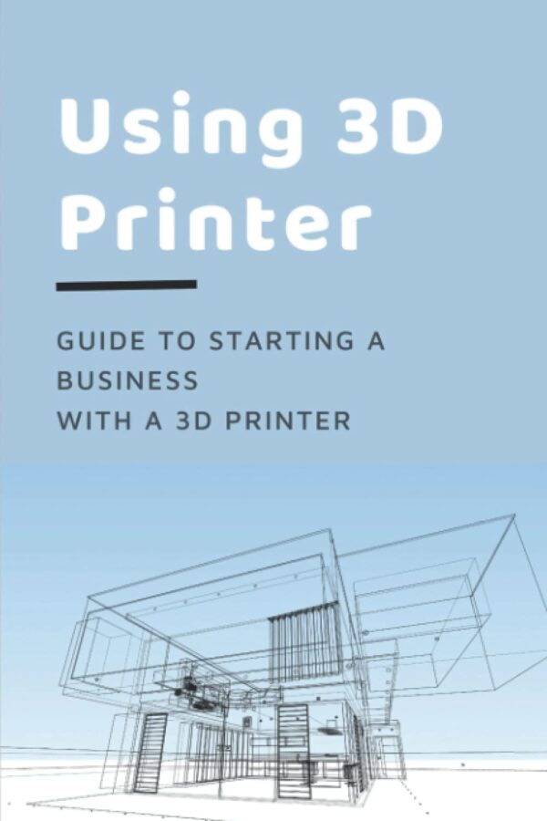 Using 3D Printer: Guide To Starting A Business With A 3D Printer: Make Money From 3D Printer