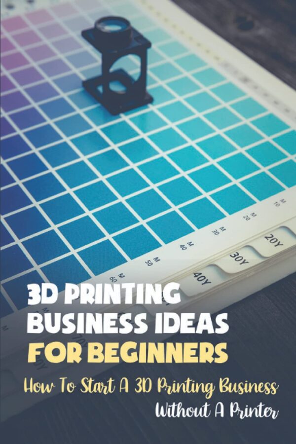 3D Printing Business Ideas For Beginners: How To Start A 3D Printing Business Without A Printer: How To Start Your 3D Printing Business
